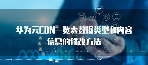 华为云CDN一览表数据类型和内容信息的修改方法
