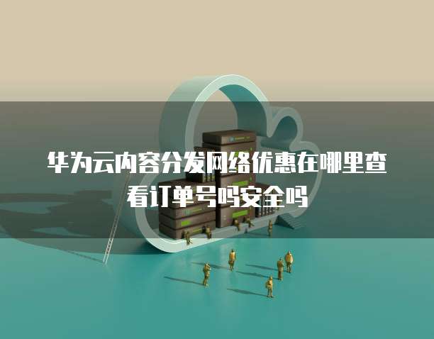 华为云内容分发网络优惠在哪里查看订单号吗安全吗