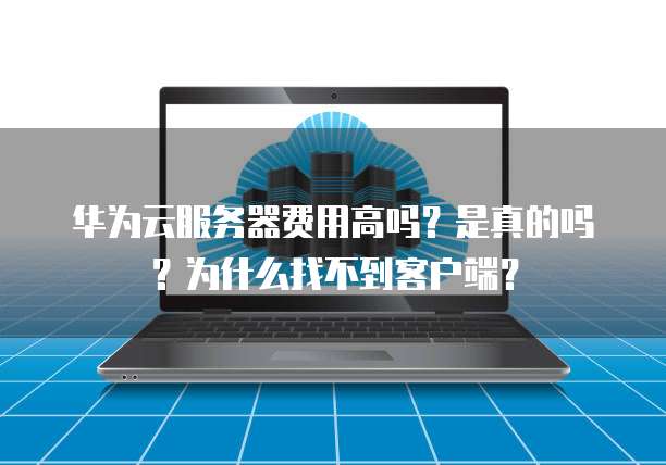 华为云服务器费用高吗?是真的吗?为什么找不到客户端?