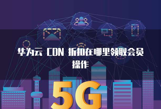 华为云 CDN 折扣在哪里领取会员操作