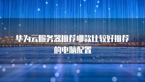 华为云服务器推荐哪款比较好推荐的电脑配置