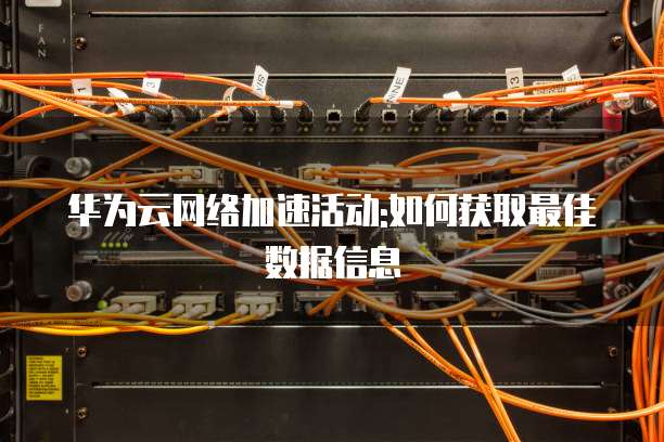 华为云网络加速活动:如何获取最佳数据信息