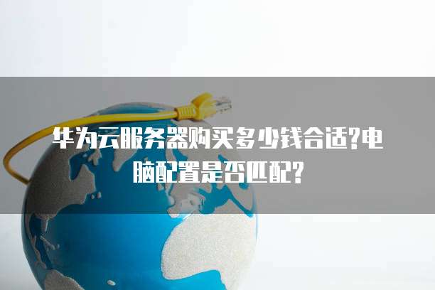 华为云服务器购买多少钱合适?电脑配置是否匹配?