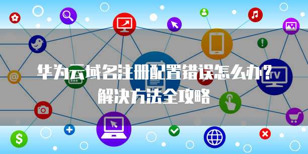 华为云域名注册配置错误怎么办?解决方法全攻略