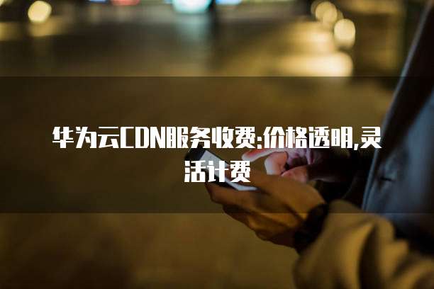 华为云CDN服务收费:价格透明,灵活计费