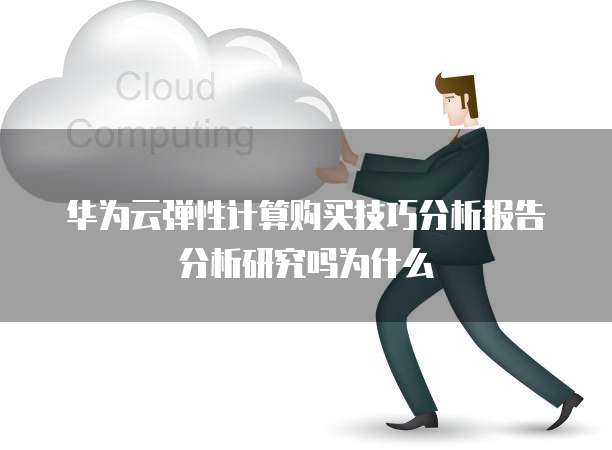 华为云弹性计算购买技巧分析报告分析研究吗为什么