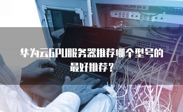 华为云GPU服务器推荐哪个型号的最好推荐？