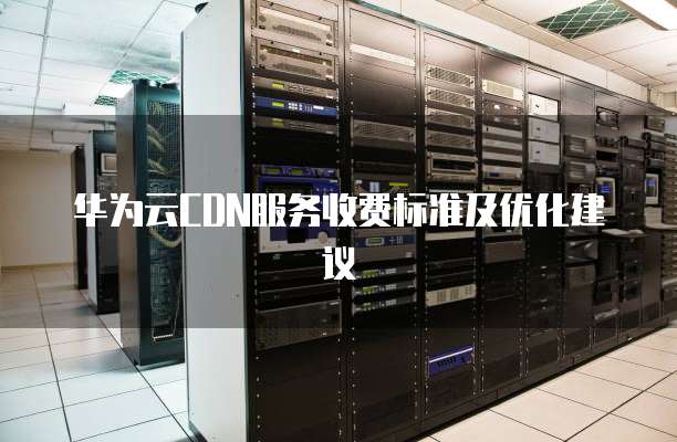 华为云CDN服务收费标准及优化建议