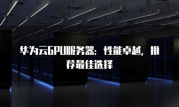 华为云GPU服务器：性能卓越，推荐最佳选择