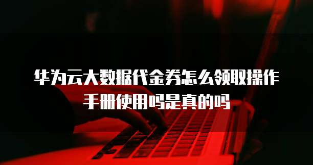 华为云大数据代金券怎么领取操作手册使用吗是真的吗