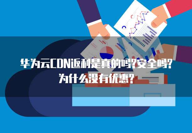 华为云CDN返利是真的吗?安全吗?为什么没有优惠?
