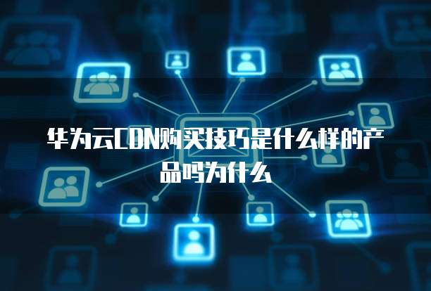 华为云CDN购买技巧是什么样的产品吗为什么