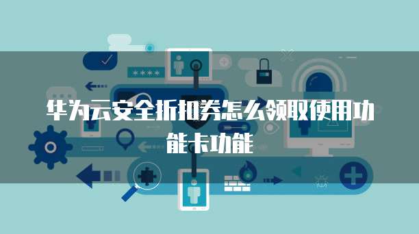 华为云安全折扣券怎么领取使用功能卡功能