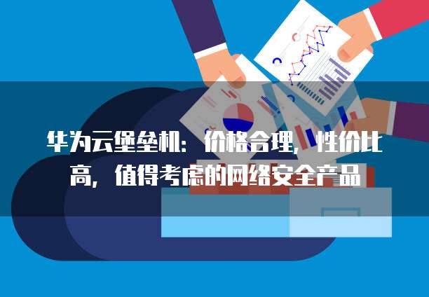 华为云堡垒机:价格合理,性价比高,值得考虑的网络安全产品
