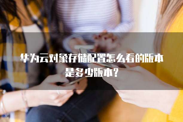 华为云对象存储配置怎么看的版本是多少版本？