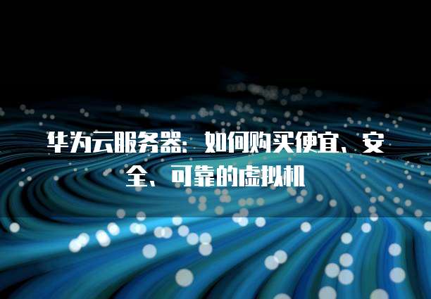 华为云服务器:如何购买便宜、安全、可靠的虚拟机