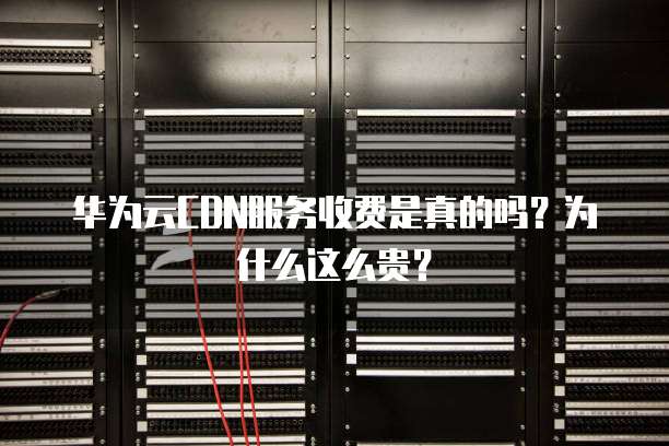 华为云CDN服务收费是真的吗?为什么这么贵?