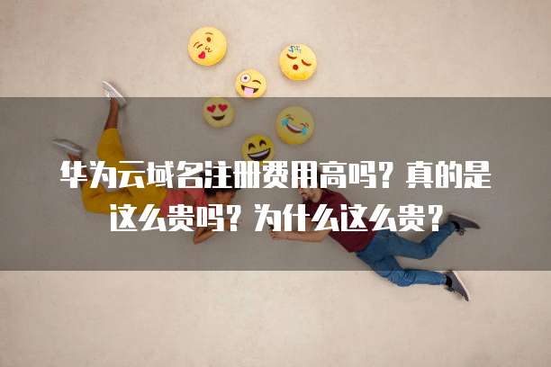 华为云域名注册费用高吗？真的是这么贵吗？为什么这么贵？
