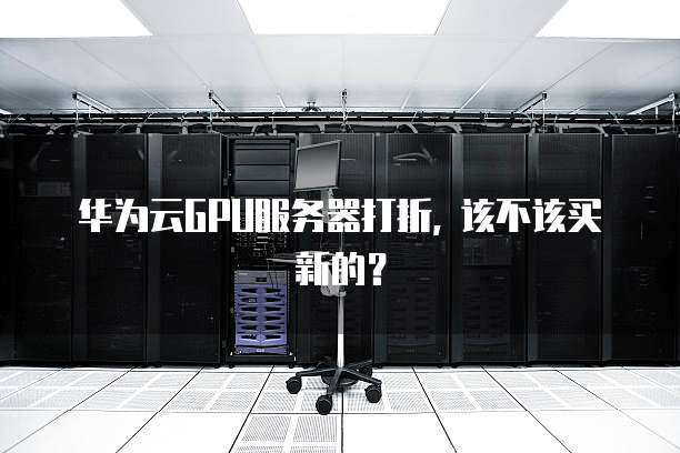 华为云GPU服务器打折, 该不该买新的?