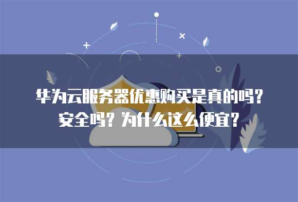 华为云服务器优惠购买是真的吗?安全吗?为什么这么便宜?