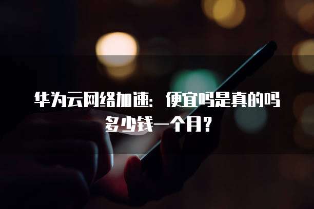 华为云网络加速:便宜吗是真的吗多少钱一个月?