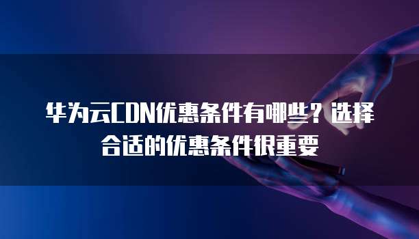 华为云CDN优惠条件有哪些?选择合适的优惠条件很重要