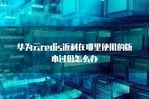 华为云redis返利在哪里使用的版本过低怎么办