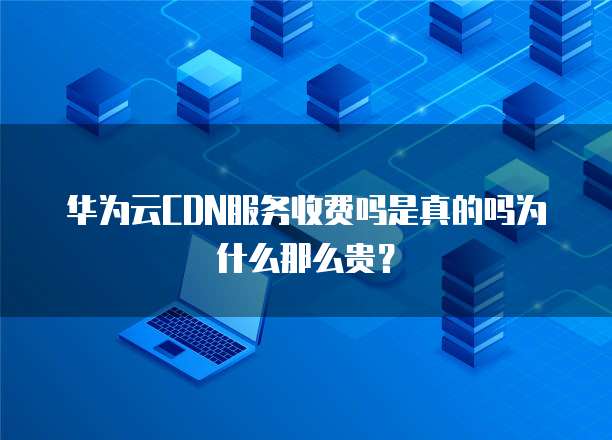 华为云CDN服务收费吗是真的吗为什么那么贵?