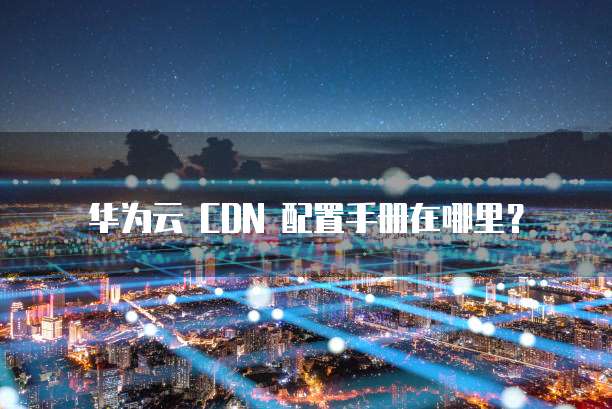 华为云 CDN 配置手册在哪里?