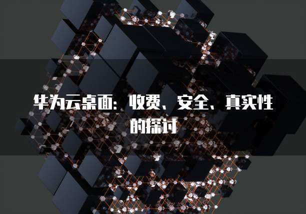 华为云桌面：收费、安全、真实性的探讨