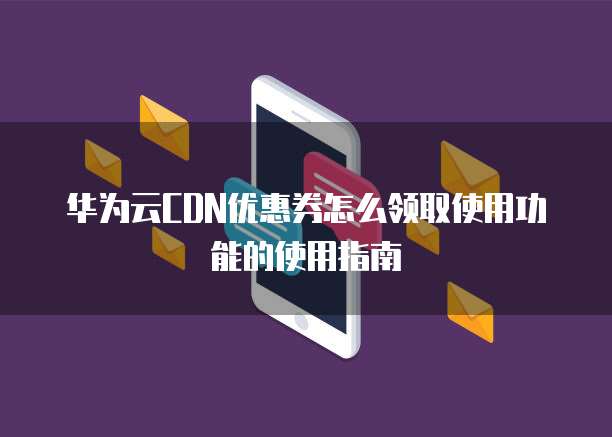 华为云CDN优惠券怎么领取使用功能的使用指南