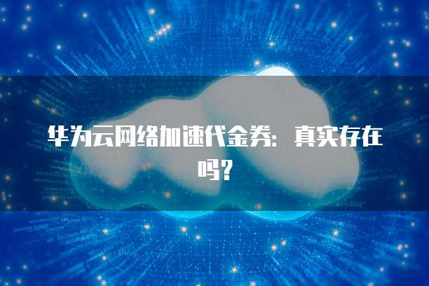 华为云网络加速代金券:真实存在吗?
