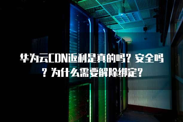 华为云CDN返利是真的吗?安全吗?为什么需要解除绑定?