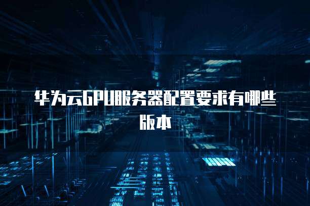 华为云GPU服务器配置要求有哪些版本