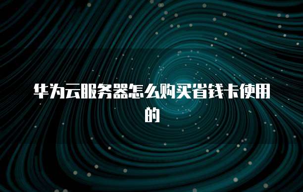 华为云服务器怎么购买省钱卡使用的