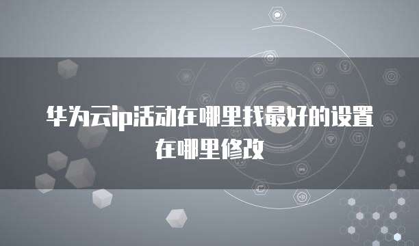 华为云ip活动在哪里找最好的设置在哪里修改