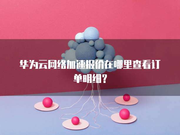 华为云网络加速报价在哪里查看订单明细？