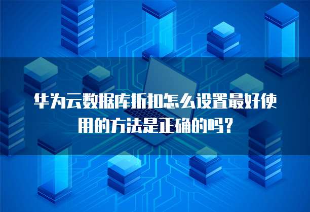 华为云数据库折扣怎么设置最好使用的方法是正确的吗?