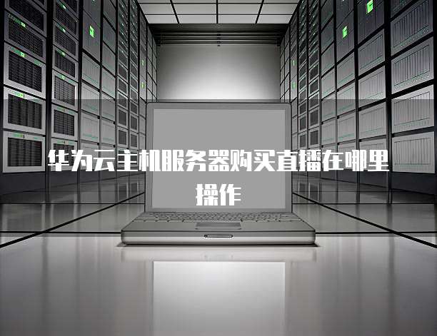华为云主机服务器购买直播在哪里操作
