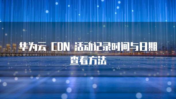 华为云 CDN 活动记录时间与日期查看方法