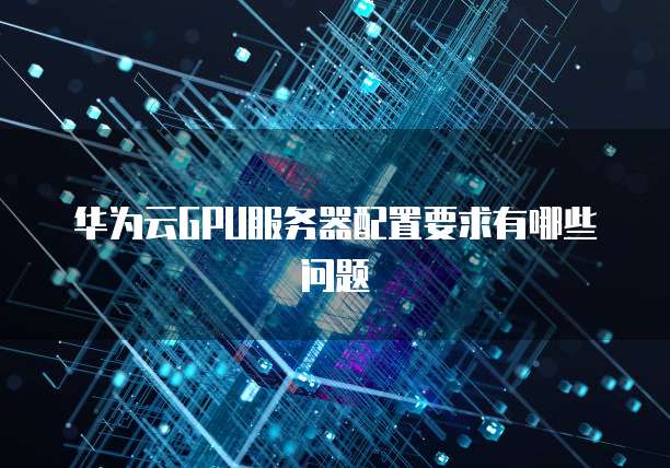 华为云GPU服务器配置要求有哪些问题