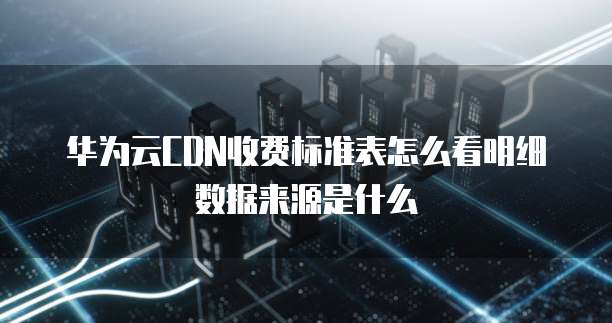 华为云CDN收费标准表怎么看明细数据来源是什么