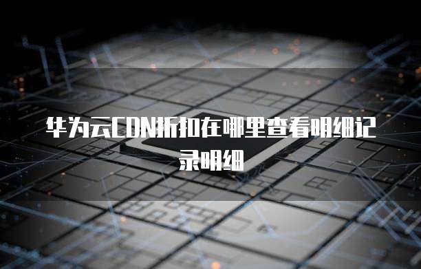 华为云CDN折扣在哪里查看明细记录明细