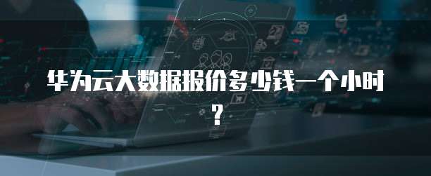 华为云大数据报价多少钱一个小时?