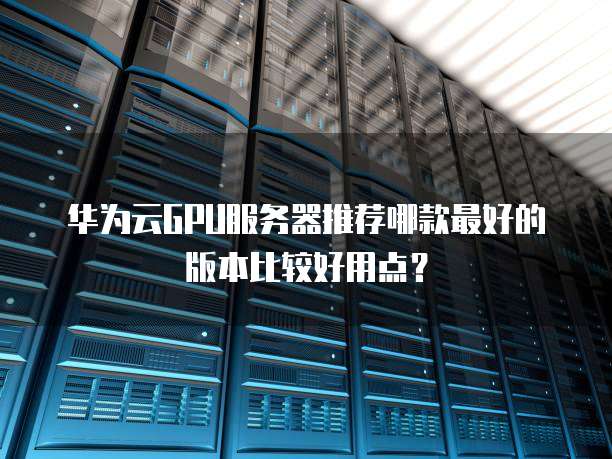 华为云GPU服务器推荐哪款最好的版本比较好用点?