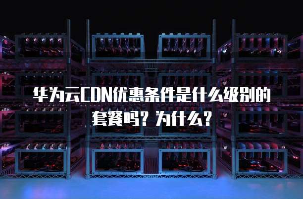 华为云CDN优惠条件是什么级别的套餐吗?为什么?