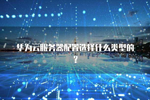 华为云服务器配置选择什么类型的?