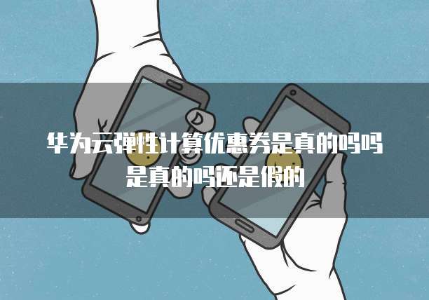 华为云弹性计算优惠券是真的吗吗是真的吗还是假的