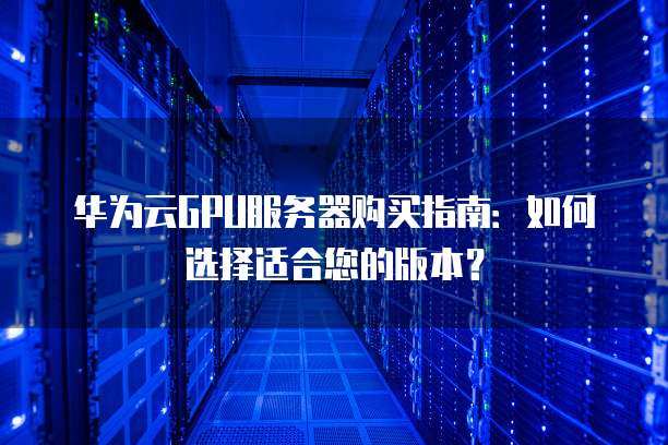 华为云GPU服务器购买指南:如何选择适合您的版本?