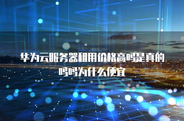 华为云服务器租用价格高吗是真的吗吗为什么便宜